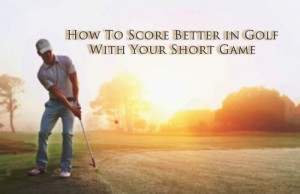 How To Score Better in Golf With Your Short Game